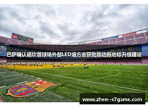 巴萨确认诺坎普球场外部LED墙方案获批推动新地标升级建设