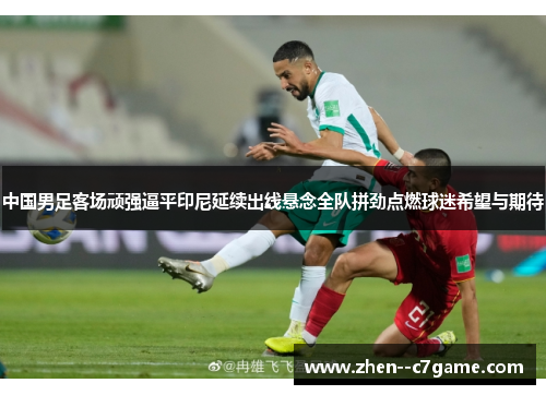 中国男足客场顽强逼平印尼延续出线悬念全队拼劲点燃球迷希望与期待 中国男足客场顽强逼平印尼延续出线悬念全队拼劲点燃球迷希望与期待