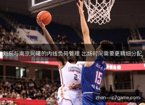 刘东与南京同曦的内线负荷管理 出场时间需要更精细分配 刘东与南京同曦的内线负荷管理 出场时间需要更精细分配